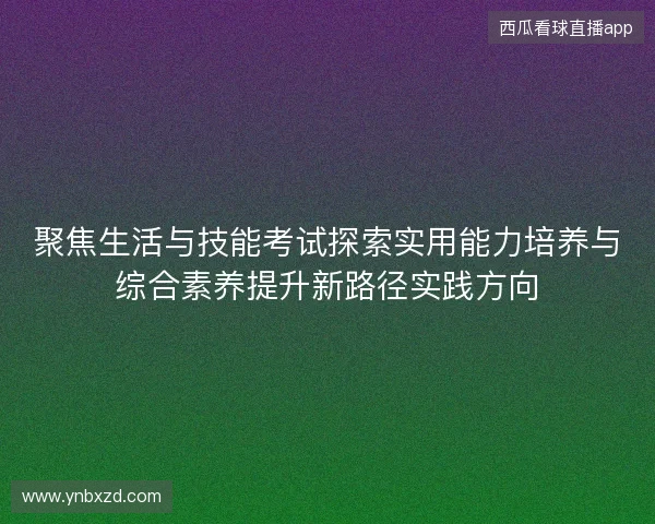 聚焦生活与技能考试探索实用能力培养与综合素养提升新路径实践方向 聚焦生活与技能考试探索实用能力培养与综合素养提升新路径实践方向
