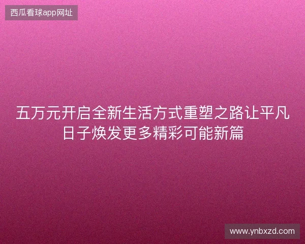 五万元开启全新生活方式重塑之路让平凡日子焕发更多精彩可能新篇 五万元开启全新生活方式重塑之路让平凡日子焕发更多精彩可能新篇