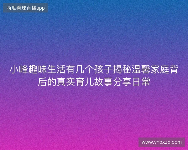 小峰趣味生活有几个孩子揭秘温馨家庭背后的真实育儿故事分享日常 小峰趣味生活有几个孩子揭秘温馨家庭背后的真实育儿故事分享日常