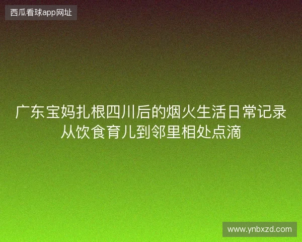广东宝妈扎根四川后的烟火生活日常记录从饮食育儿到邻里相处点滴