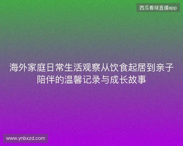 海外家庭日常生活观察从饮食起居到亲子陪伴的温馨记录与成长故事 海外家庭日常生活观察从饮食起居到亲子陪伴的温馨记录与成长故事